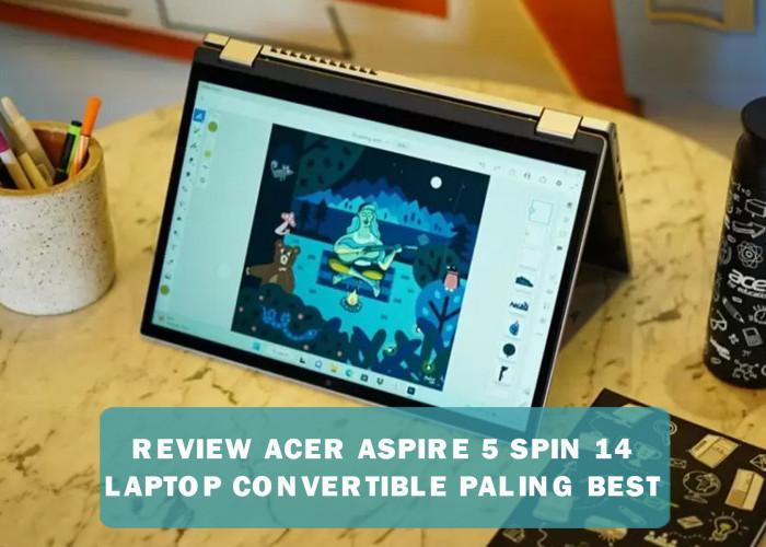 Review Acer Aspire 5 Spin 14,  Laptop Convertible Ini Dirancang untuk Memenuhi Kebutuhan Content Creator